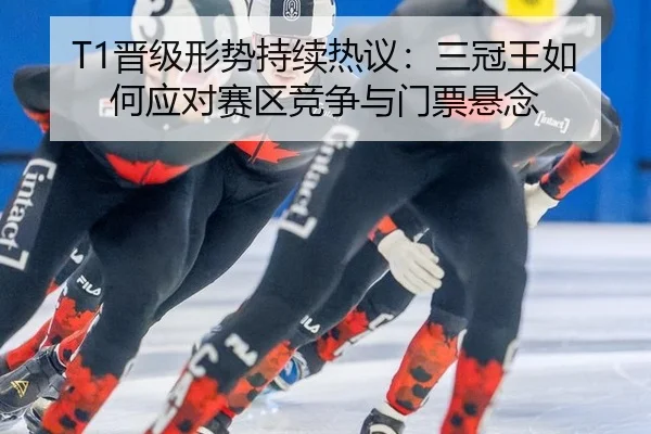 T1晋级形势持续热议：三冠王如何应对赛区竞争与门票悬念